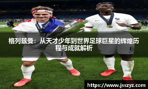 格列兹曼：从天才少年到世界足球巨星的辉煌历程与成就解析