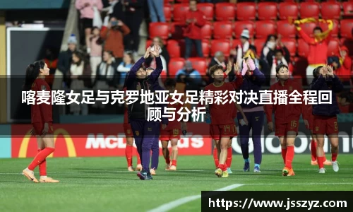 喀麦隆女足与克罗地亚女足精彩对决直播全程回顾与分析
